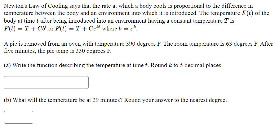 Newton's Law of Cooling says that the rate at which a body cools is proportional to the difference in
temperature between the body and an environment into which it is introduced. The temperature F(t) of the
body at time t after being introduced into an environment having a constant temperature T is
F(t) = T + Cb' or F(t) = T + Cekt where b = ek.
A pie is removed from an oven with temperature 390 degrees F. The room temperature is 63 degrees F. After
five minutes, the pie temp is 330 degrees F.
(a) Write the function describing the temperature at time t. Round k to 5 decimal places.
(b) What will the temperature be at 29 minutes? Round your answer to the nearest degree.
