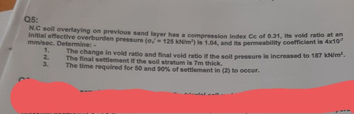 Q5:
N.C soil overlaying on previous sand layer has a compression index Cc of 0.31, its void ratio at an
initial effective overburden pressure (o. = 125 kN/m?) is 1.04, and its permeability coefficient is 4x10
mm/sec. Determine: -
The change in void ratio and final void ratio if the soil pressure is increased to 187 kN/.
The final settlement if the soil stratum is 7m thick.
1.
2.
3.
The time required for 50 and 90% of settlement in (2) to occur.
