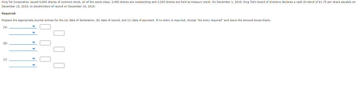 King Tut Corporation issued 6,600 shares of common stock, all of the same class; 3,400 shares are outstanding and 3,200 shares are held as treasury stock. On December 1, 2019, King Tut's board of directors declares a cash dividend of $1.75 per share payable on
December 15, 2019, to stockholders of record on December 10, 2019.
Required:
Prepare the appropriate journal entries for the (a) date of declaration, (b) date of record, and (c) date of payment. If no entry is required, choose "No entry required" and leave the amount boxes blank.
(a)
(ь)
(c)
