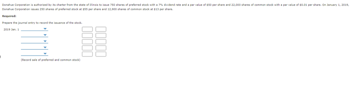 Donahue Corporation is authorized by its charter from the state of Illinois to issue 750 shares of preferred stock with a 7% dividend rate and a par value of $50 per share and 22,000 shares of common stock with a par value of $0.01 per share. On January 1, 2019,
Donahue Corporation issues 250 shares of preferred stock at $55 per share and 12,900 shares of common stock at $13 per share.
Required:
Prepare the journal entry to record the issuance of the stock.
2019 Jan. 1
(Record sale of preferred and common stock)
