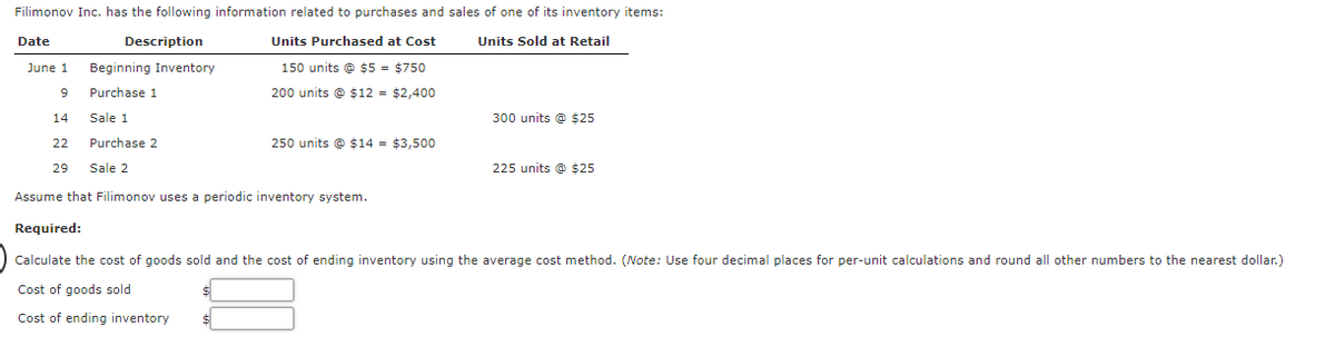 Filimonov Inc. has the following information related to purchases and sales of one of its inventory items:
Date
Description
Units Purchased at Cost
Units Sold at Retail
June 1
Beginning Inventory
150 units @ $5 = $750
9
Purchase 1
200 units @ $12 = $2,400
14
Sale 1
300 units @ $25
22
Purchase 2
250 units @ $14 = $3,500
29
Sale 2
225 units @ $25
Assume that Filimonov uses a periodic inventory system.
Required:
Calculate the cost of goods sold and the cost of ending inventory using the average cost method. (Note: Use four decimal places for per-unit calculations and round all other numbers to the nearest dollar.)
Cost of goods sold
Cost of ending inventory
