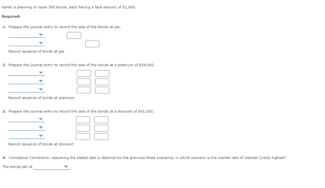 Kartel is planning to issue 360 bonds, each having a face amount of $1,000.
Required:
1. Prepare the journal entry to record the sale of the bonds at par.
Record issuance of bonds at par
2. Prepare the journal entry to record the sale of the bonds at a premium of $34,000.
Record issuance of bonds at premium
3. Prepare the journal entry to record the sale of the bonds at a discount of $41,000.
Record issuance of bonds at discount
4. Conceptual Connection: Assuming the stated rate is identical for the previous three scenarios, in which scenario is the market rate of interest (yield) highest?
The bonds sell at
