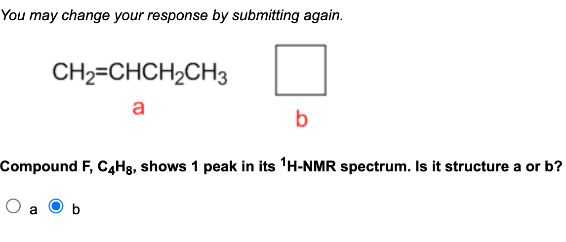 You may change your response by submitting again.
CH2=CHCH₂CH3
a
b
Compound F, C4Hg, shows 1 peak in its ¹H-NMR spectrum. Is it structure a or b?
O a