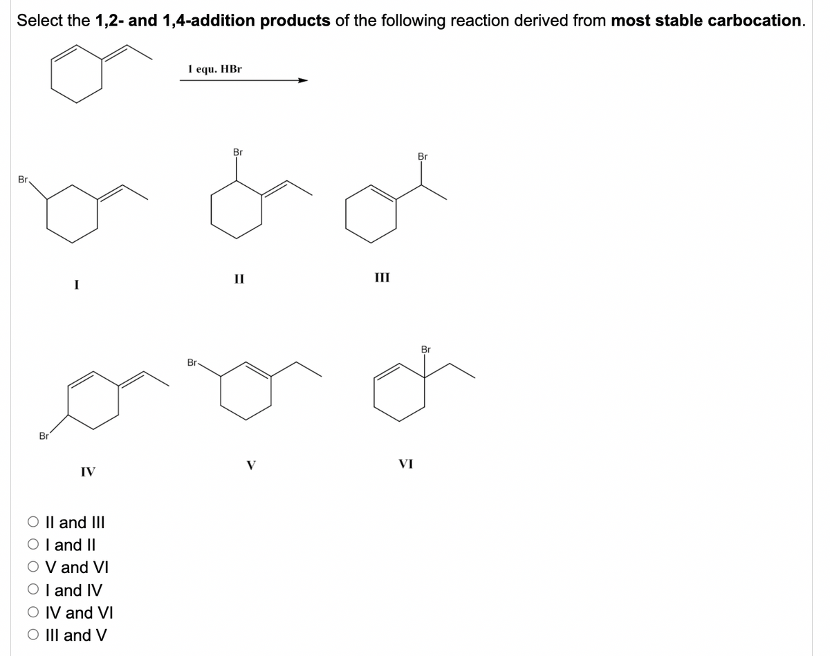 Select the 1,2- and 1,4-addition products of the following reaction derived from most stable carbocation.
1 equ. HBr
Br
Br
Br
II
III
I
Br
Br
Br
V
VI
IV
O || and III
O I and II
V and VI
O I and IV
IV and VI
O III and V
