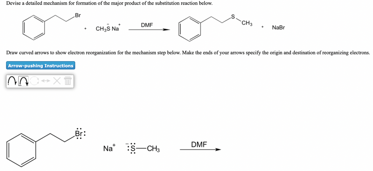 Devise a detailed mechanism for formation of the major product of the substitution reaction below.
Br
CH3
DMF
CH3S Na
NaBr
+
Draw curved arrows to show electron reorganization for the mechanism step below. Make the ends of your arrows specify the origin and destination of reorganizing electrons.
Arrow-pushing Instructions
Br
DMF
Na* S-CH3
