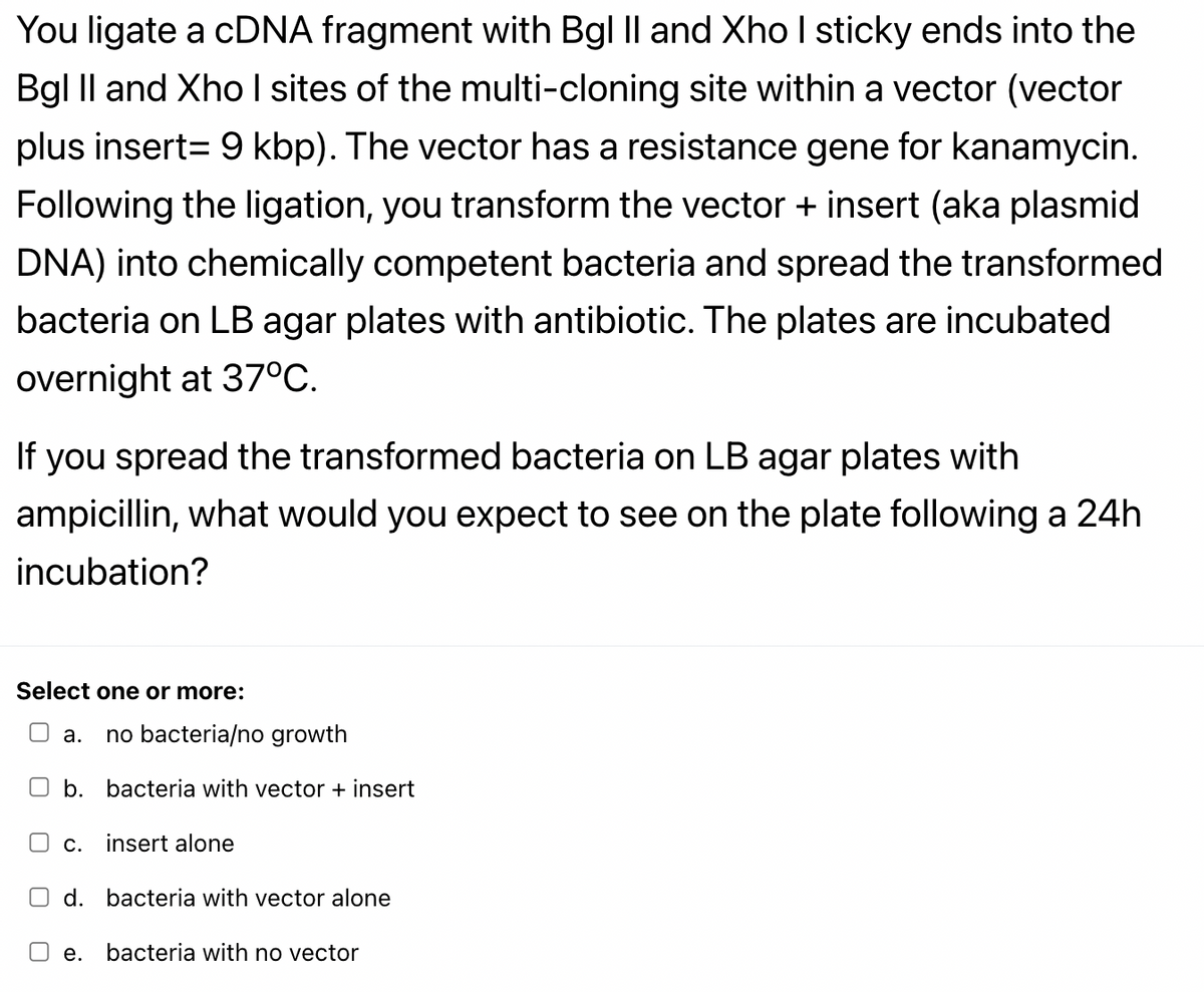 You ligate a cDNA fragment with Bgl II and Xho I sticky ends into the
Bgl Il and Xho I sites of the multi-cloning site within a vector (vector
plus insert= 9 kbp). The vector has a resistance gene for kanamycin.
Following the ligation, you transform the vector + insert (aka plasmid
DNA) into chemically competent bacteria and spread the transformed
bacteria on LB agar plates with antibiotic. The plates are incubated
overnight at 37°C.
If
you spread the transformed bacteria on LB agar plates with
ampicillin, what would you expect to see on the plate following a 24h
incubation?
Select one or more:
J a.
no bacteria/no growth
O b. bacteria with vector + insert
O c.
insert alone
d. bacteria with vector alone
е.
bacteria with no vector

