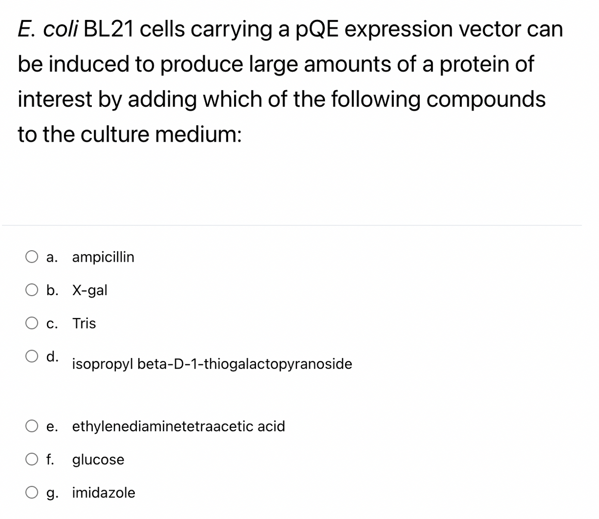 E. coli BL21 cells carrying a pQE expression vector can
be induced to produce large amounts of a protein of
interest by adding which of the following compounds
to the culture medium:
a. ampicillin
b. X-gal
Tris
C.
d.
isopropyl beta-D-1-thiogalactopyranoside
e. ethylenediaminetetraacetic acid
O f. glucose
g.
imidazole
