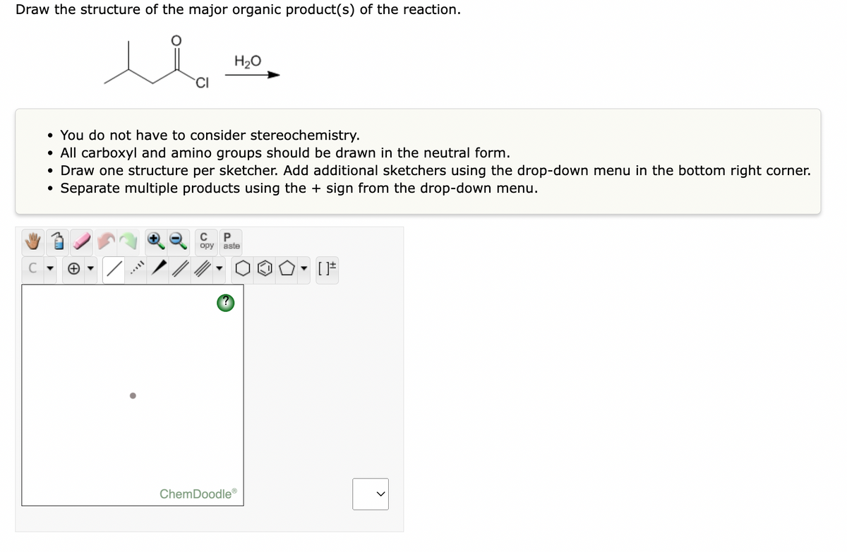 Draw the structure of the major organic product(s) of the reaction.
H20
• You do not have to consider stereochemistry.
• All carboxyl and amino groups should be drawn in the neutral form.
• Draw one structure per sketcher. Add additional sketchers using the drop-down menu in the bottom right corner.
• Separate multiple products using the + sign from the drop-down menu.
P
opy aste
ChemDoodle
>
