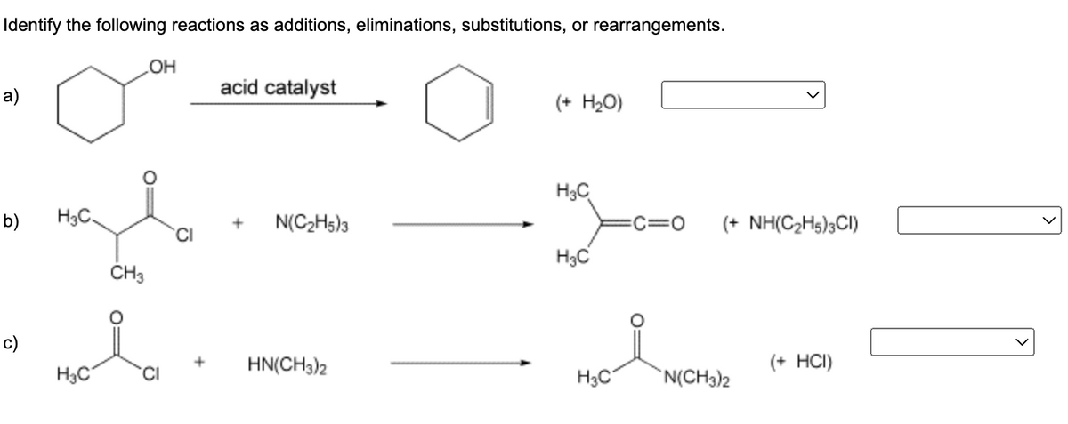 Identify the following reactions as additions, eliminations, substitutions, or rearrangements.
OH
acid catalyst
a)
(+ H₂O)
H₂C
b)
H₂C
c)
H3C.
CH3
Moia
H₂C
+ N(C₂H5)3
HN(CH3)2
H3C
C=0 (+ NH(C₂H5)3CI)
(+ HCI)
N(CH3)2