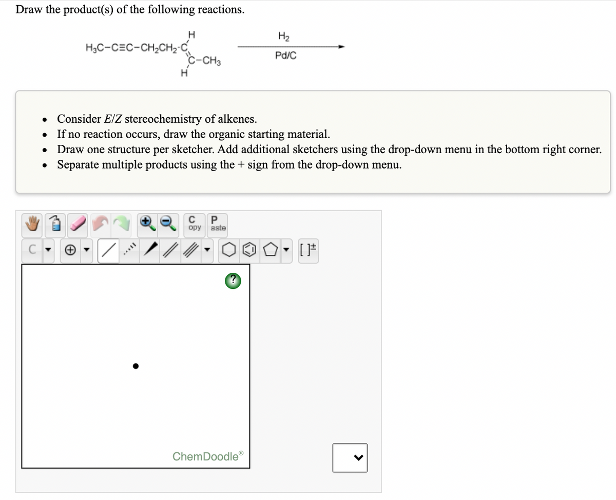 Draw the product(s) of the following reactions.
H
H2
H3C-CEC-CH2CH2-C
c-CH3
Pd/C
• Consider E/Z stereochemistry of alkenes.
If no reaction occurs, draw the organic starting material.
Draw one structure per sketcher. Add additional sketchers using the drop-down menu in the bottom right corner.
Separate multiple products using the + sign from the drop-down menu.
C
opy
aste
ChemDoodle®
>
