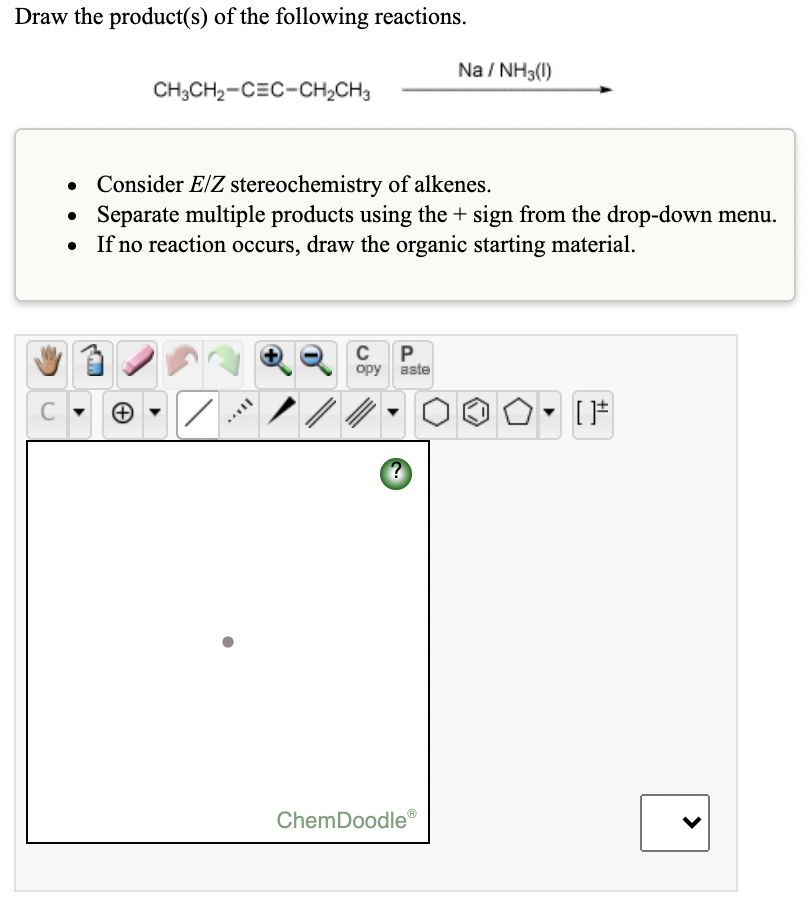 Draw the product(s) of the following reactions.
Na / NH3(1)
CH;CH2-CEC-CH,CH3
Consider E/Z stereochemistry of alkenes.
Separate multiple products using the + sign from the drop-down menu.
If no reaction occurs, draw the organic starting material.
C P
орy aste
ChemDoodle®
