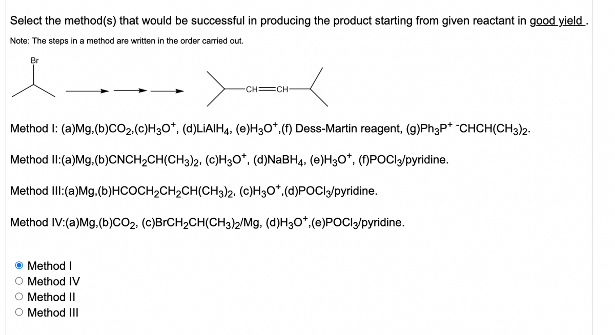 Select the method(s) that would be successful in producing the product starting from given reactant in good yield .
Note: The steps in a method are written in the order carried out.
Br
CH =CH:
Method I: (a)Mg,(b)CO2,(c)H3O*, (d)LIAIH4, (e)H3O*,(f) Dess-Martin reagent, (g)Ph3P* -CHCH(CH3)2.
Method II:(a)Mg. (b)CNCH2CH(CH3)2. (c)H3O*, (d)NABH4, (e)H3O*, (f)POCI3/pyridine.
Method III:(a)Mg, (b)HCOCH2CH2CH(CH3)2, (c)H3O*,(d)POCI3/pyridine.
Method IV:(a)Mg,(b)CO2, (c)BRCH2CH(CH3)2/Mg, (d)H30*,(e)POCI3/pyridine.
Method I
Method IV
Method II
O Method III
O O O
