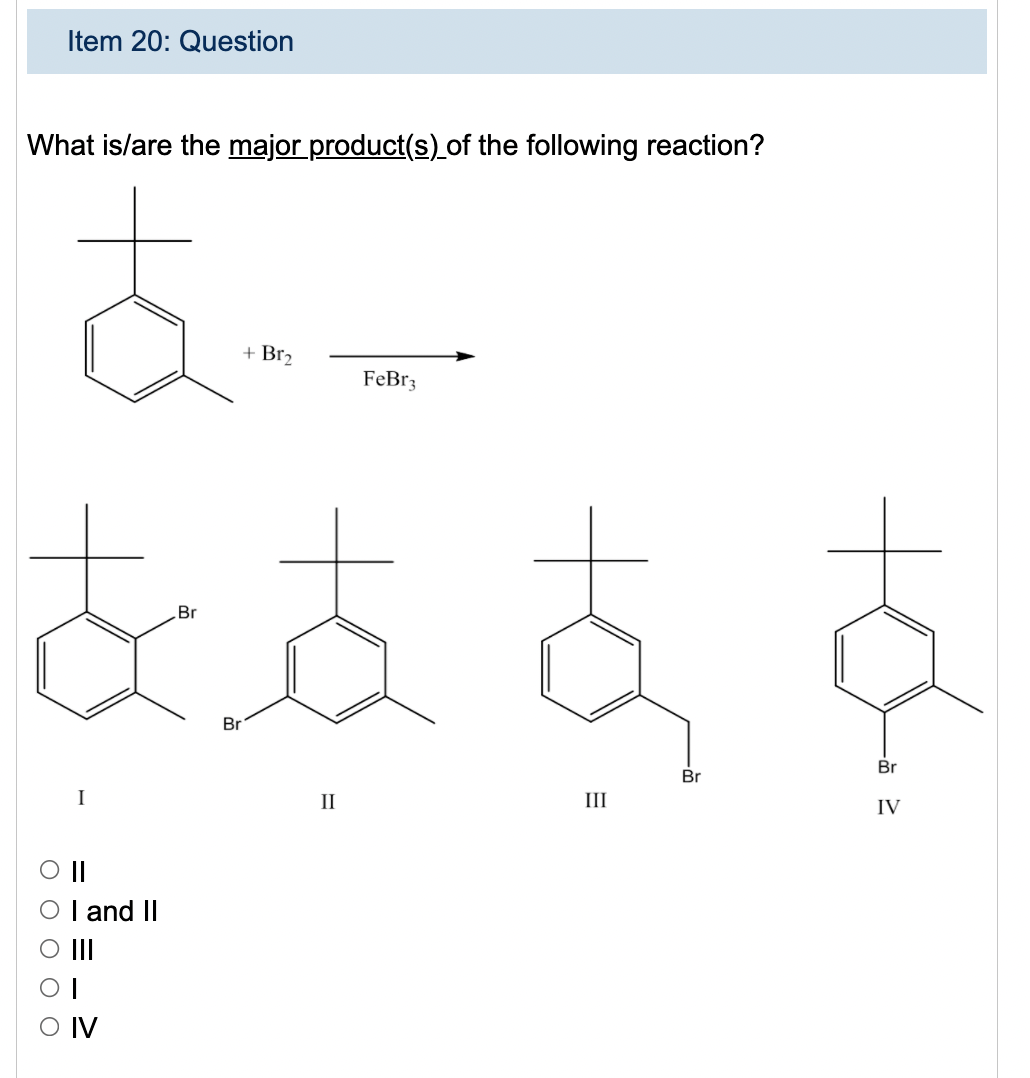 Item 20: Question
What is/are the major product(s)_of the following reaction?
+ Br2
FeBr3
Br
Br
Br
Br
I
II
III
IV
I and II
II
O IV
