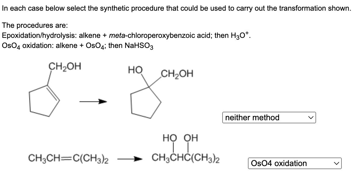 In each case below select the synthetic procedure that could be used to carry out the transformation shown.
The procedures are:
Epoxidation/hydrolysis: alkene + meta-chloroperoxybenzoic acid; then H3O*.
OsO4 oxidation: alkene + OsO4; then NaHSO3
CH₂OH
CH3CH=C(CH3)2
HO
CH₂OH
но он
CH3CHC(CH3)2
neither method
Os04 oxidation