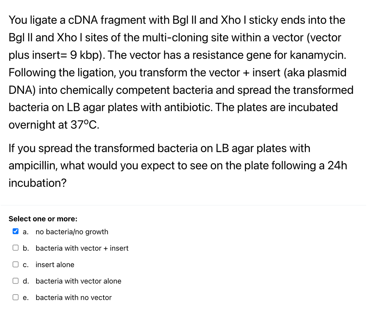 You ligate a CDNA fragment with Bgl Il and Xho I sticky ends into the
Bgl Il and Xho I sites of the multi-cloning site within a vector (vector
plus insert= 9 kbp). The vector has a resistance gene for kanamycin.
Following the ligation, you transform the vector + insert (aka plasmid
DNA) into chemically competent bacteria and spread the transformed
bacteria on LB agar plates with antibiotic. The plates are incubated
overnight at 37°C.
If you spread the transformed bacteria on LB agar plates with
ampicillin, what would you expect to see on the plate following a 24h
incubation?
Select one or more:
V a.
no bacteria/no growth
b.
bacteria with vector + insert
O C.
insert alone
O d. bacteria with vector alone
е.
bacteria with no vector
