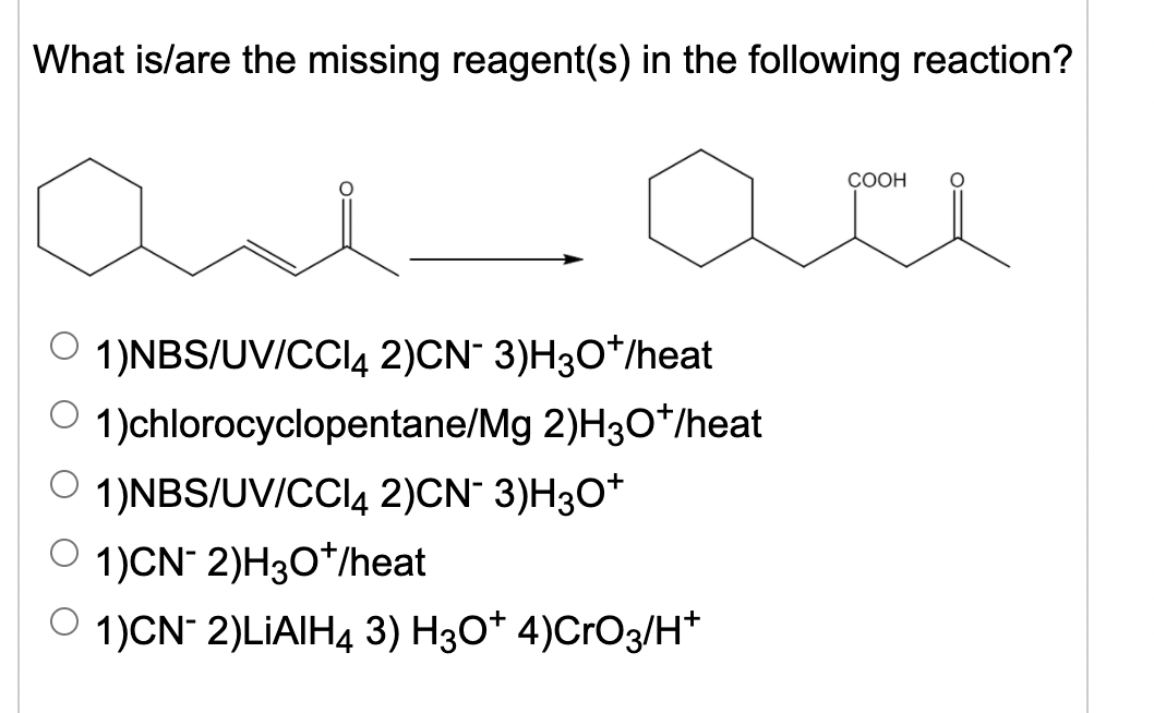 What is/are the missing reagent(s) in the following reaction?
СООН
O 1)NBS/UV/CCI4 2)CN" 3)H3O*/heat
O 1)chlorocyclopentane/Mg 2)H3O*/heat
O 1)NBS/UV/CCI4 2)CN¯ 3)H3O*
O 1)CN- 2)H3O*/heat
1)CN 2)LİAIH4 3) H30* 4)CrO3/H*
