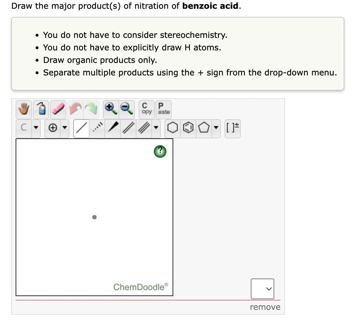 Draw the major product(s) of nitration of benzoic acid.
• You do not have to consider stereochemistry.
• You do not have to explicitly draw H atoms.
• Draw organic products only.
Separate multiple products using the + sign from the drop-down menu.
P
opy aste
C
ChemDoodle®
remove
