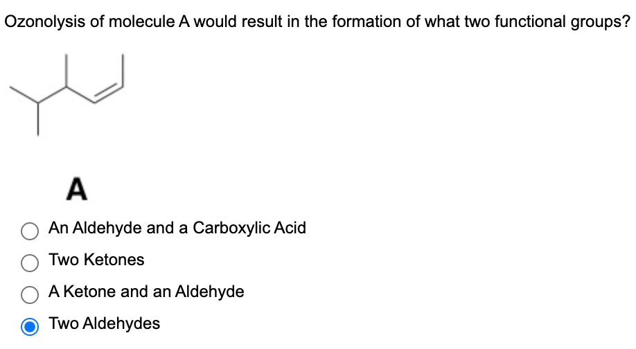 Ozonolysis of molecule A would result in the formation of what two functional groups?
A
An Aldehyde and a Carboxylic Acid
Two Ketones
A Ketone and an Aldehyde
Two Aldehydes