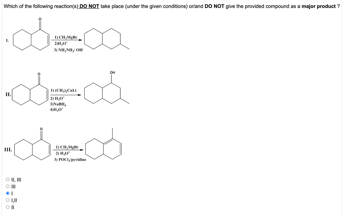 Which of the following reaction(s) DO NOT take place (under the given conditions) or/and DO NOT give the provided compound as a major product ?
1) CH;MgBr
2)H;O*
3) NH,NH,/ OH
OH
1) (CH3),CuLi
II.
2) Н,0*
3)NABH4
4)H;O*
1) CH3MgBr
2) H;O*
III.
3) POCI/pyridine
O II, II
O II
1,11
II
O O O O O
