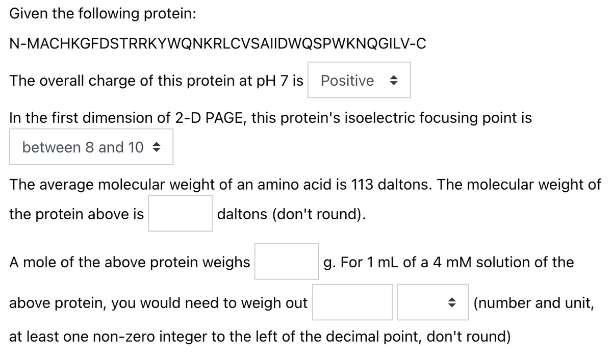 Given the following protein:
N-MACHKGFDSTRRKYWQNKRLCVSAI|DWQSPWKNQGILV-C
The overall charge of this protein at pH 7 is Positive
In the first dimension of 2-D PAGE, this protein's isoelectric focusing point is
between 8 and 10 +
The average molecular weight of an amino acid is 113 daltons. The molecular weight of
the protein above is
daltons (don't round).
A mole of the above protein weighs
g. For 1 mL of a 4 mM solution of the
above protein, you would need to weigh out
(number and unit,
at least one non-zero integer to the left of the decimal point, don't round)
