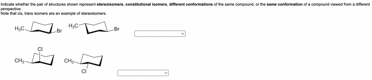 Indicate whether the pair of structures shown represent stereoisomers, constitutional isomers, different conformations of the same compound, or the same conformation of a compound viewed from a different
perspective.
Note that cis, trans isomers are an example of stereoisomers.
H3C
H3C.
Br
-Br
CH3-
CI
CH3-