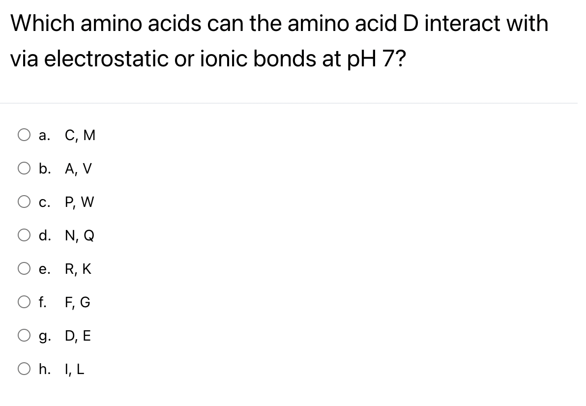 Which amino acids can the amino acid D interact with
via electrostatic or ionic bonds at pH 7?
а. С, М
O b. A, V
С. Р, W
O d. N, Q
е. R, K
O f. F, G
g. D, E
O h. I, L
