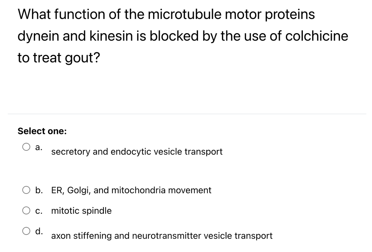 What function of the microtubule motor proteins
dynein and kinesin is blocked by the use of colchicine
to treat gout?
Select one:
а.
secretory and endocytic vesicle transport
O b. ER, Golgi, and mitochondria movement
c. mitotic spindle
d.
axon stiffening and neurotransmitter vesicle transport
