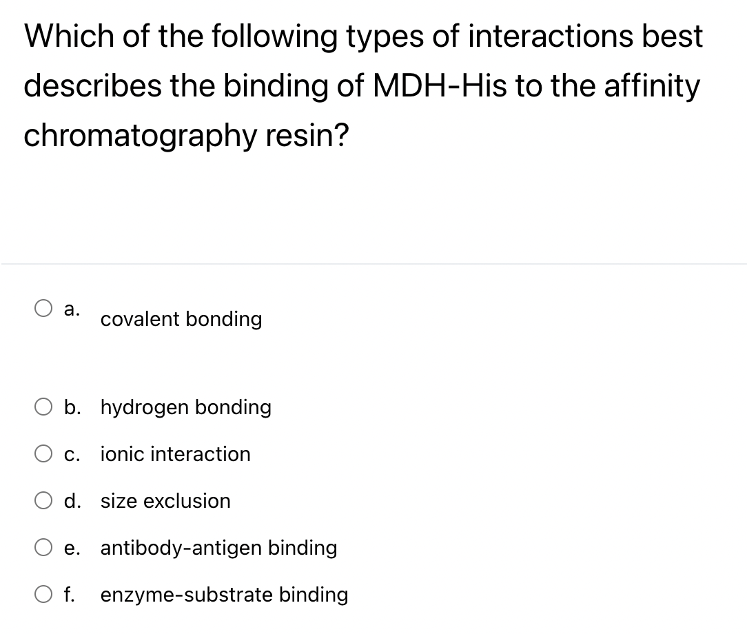 Which of the following types of interactions best
describes the binding of MDH-His to the affinity
chromatography resin?
a.
covalent bonding
b. hydrogen bonding
C.
ionic interaction
d. size exclusion
e. antibody-antigen binding
O f. enzyme-substrate binding