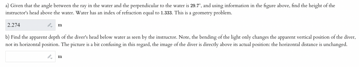 a) Given that the angle between the ray in the water and the perpendicular to the water is 29.7°, and using information in the figure above, find the height of the
instructor's head above the water. Water has an index of refraction equal to 1.333. This is a geometry problem.
2.274
FI
m
b) Find the apparent depth of the diver's head below water as seen by the instructor. Note, the bending of the light only changes the apparent vertical position of the diver,
not its horizontal position. The picture is a bit confusing in this regard, the image of the diver is directly above its actual position: the horizontal distance is unchanged.
►
m