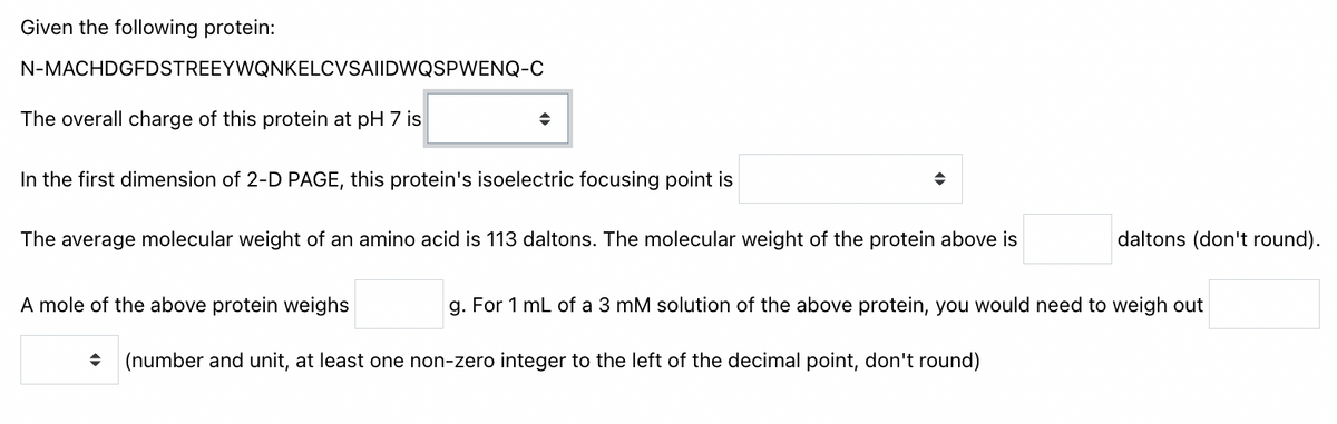 Given the following protein:
N-MACHDGFDSTREEYWQNKELCVSAIIDWQSPWENQ-C
The overall charge of this protein at pH 7 is
In the first dimension of 2-D PAGE, this protein's isoelectric focusing point is
The average molecular weight of an amino acid is 113 daltons. The molecular weight of the protein above is
daltons (don't round).
A mole of the above protein weighs
g. For 1 mL of a 3 mM solution of the above protein, you would need to weigh out
(number and unit, at least one non-zero integer to the left of the decimal point, don't round)
