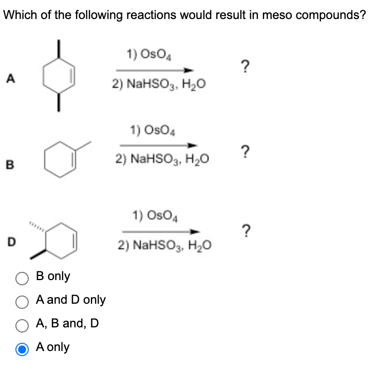 Which of the following reactions would result in meso compounds?
A
B
D
B only
A and D only
O A, B and, D
O A only
1) OsO4
2) NaHSO3, H₂O
1) OsO4
2) NaHSO3, H₂O
1) OsO4
2) NaHSO3, H₂O
?
?
?