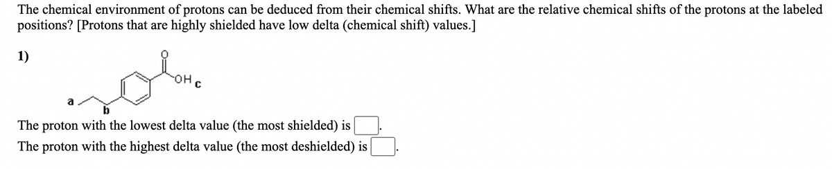 The chemical environment of protons can be deduced from their chemical shifts. What are the relative chemical shifts of the protons at the labeled
positions? [Protons that are highly shielded have low delta (chemical shift) values.]
1)
HO-
a
The proton with the lowest delta value (the most shielded) is
The proton with the highest delta value (the most deshielded) is
