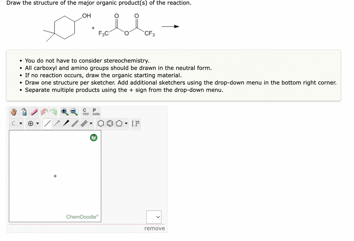 Draw the structure of the major organic product(s) of the reaction.
OH
+
F3C
CF3
• You do not have to consider stereochemistry.
• All carboxyl and amino groups should be drawn in the neutral form.
• If no reaction occurs, draw the organic starting material.
• Draw one structure per sketcher. Add additional sketchers using the drop-down menu in the bottom right corner.
Separate multiple products using the + sign from the drop-down menu.
C
P
opy
aste
ChemDoodle®
remove

