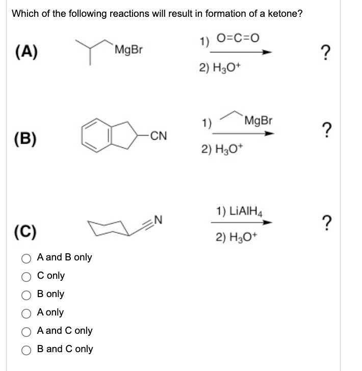 Which of the following reactions will result in formation of a ketone?
1) 0=C=0
(A)
MgBr
?
2) H3O+
1)
`MgBr
?
(B)
CN
2) H3O*
1) LIAIH4
?
(C)
2) H3O*
A and B only
C only
О B only
O A only
A and C only
B and C only
