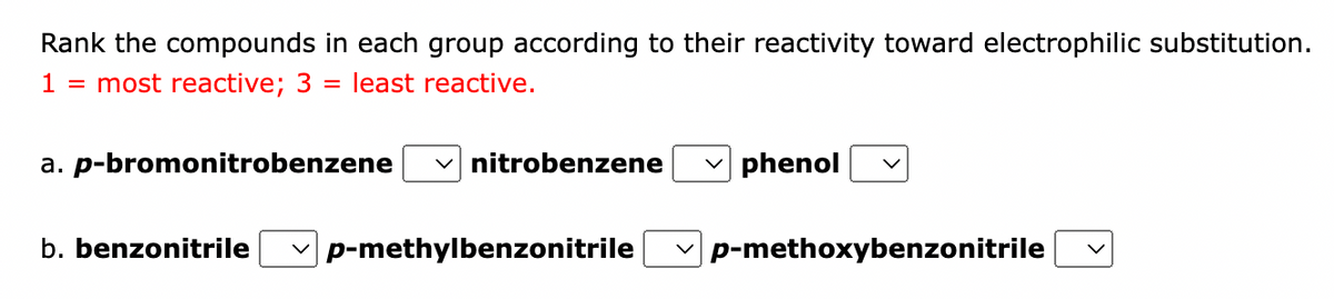 Rank the compounds in each group according to their reactivity toward electrophilic substitution.
1 = most reactive; 3 =
least reactive.
a. p-bromonitrobenzene
v nitrobenzene
V phenol
b. benzonitrile
|p-methylbenzonitrile
V p-methoxybenzonitrile
