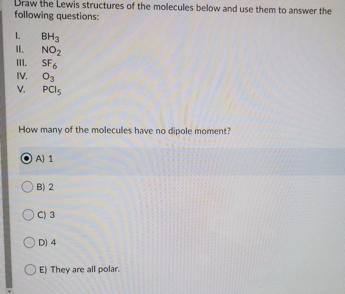 Draw the Lewis structures of the molecules below and use them to answer the
following questions:
BH3
NO2
1.
I.
II.
SF6
IV.
Оз
V.
PCI5
How many of the molecules have no dipole moment?
O A) 1
O B) 2
OC) 3
O D) 4
O E) They are all polar.
