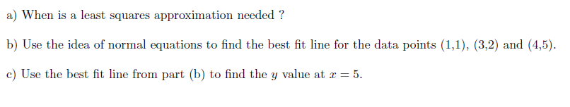 Use the idea of normal equations to find the best fit line for the data points (1,1), (3,2) and (4,5).
Use the best fit line from part (b) to find the y value at x = 5.
