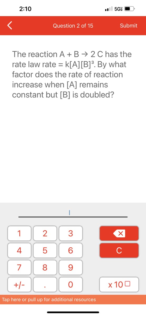 2:10
1
4
7
+/-
2
5
8
Question 2 of 15
The reaction A + B → 2 C has the
rate law rate = K[A][B]³. By what
factor does the rate of reaction
increase when [A] remains
constant but [B] is doubled?
.
3
60
9
O
5GW
Tap here or pull up for additional resources
Submit
XU
x 100