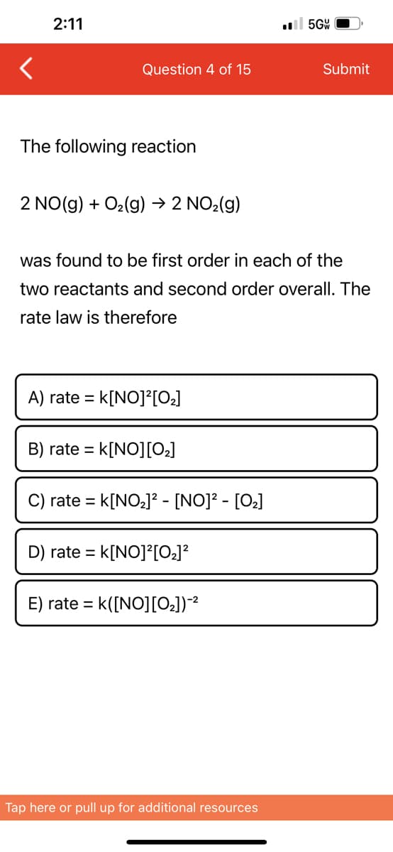 <
2:11
Question 4 of 15
The following reaction
2 NO(g) + O₂(g) → 2 NO₂(g)
A) rate = k[NO]²[0₂]
B) rate =
was found to be first order in each of the
two reactants and second order overall. The
rate law is therefore
= K[NO][0₂]
C) rate = K[NO₂]² - [NO]² - [0₂]
D) rate= = K[NO]²[0₂]²
E) rate = K([NO][0₂])-²
5GW
Tap here or pull up for additional resources
Submit