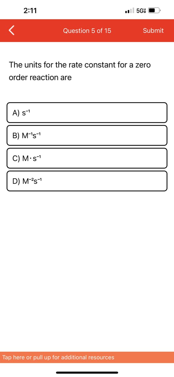 2:11
A) S-¹
B) M-¹s-¹
The units for the rate constant for a zero
order reaction are
C) M. s-¹
Question 5 of 15
D) M-²S-¹
5GW
Tap here or pull up for additional resources
Submit