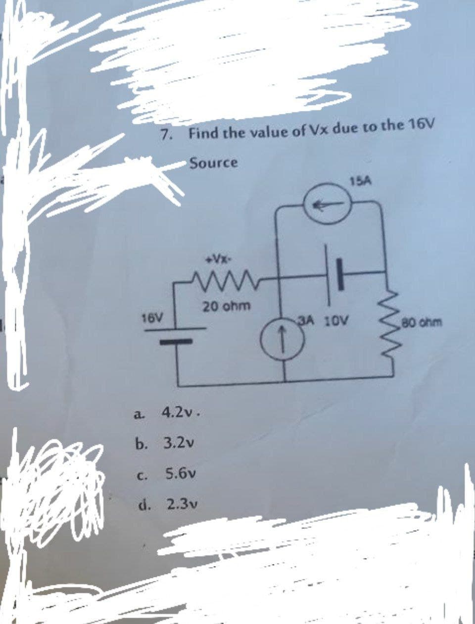 7. Find the value of Vx due to the 16V
Source
15A
+Vx-
20 ohm
16V
3A 10V
80 ohm
a.
4.2v.
b. 3.2v
с.
5.6v
d. 2.3v
