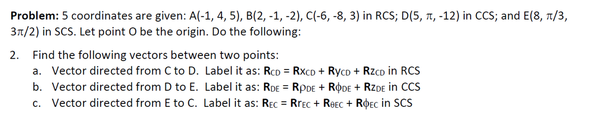 Problem: 5 coordinates are given: A(-1, 4, 5), B(2, -1, -2), C(-6, -8, 3) in RCS; D(5, 1, -12) in CCS; and E(8, T/3,
3n/2) in SCS. Let point O be the origin. Do the following:
Find the following vectors between two points:
a. Vector directed from C to D. Label it as: RCD = RXCD + RycD + RzCD in RCS
b. Vector directed from D to E. Label it as: RDE = RPDE + RODE + RZDE in CCS
c. Vector directed from E to C. Label it as: REC = RrEc + ReEC + ROEC in SCS
2.
%3D
