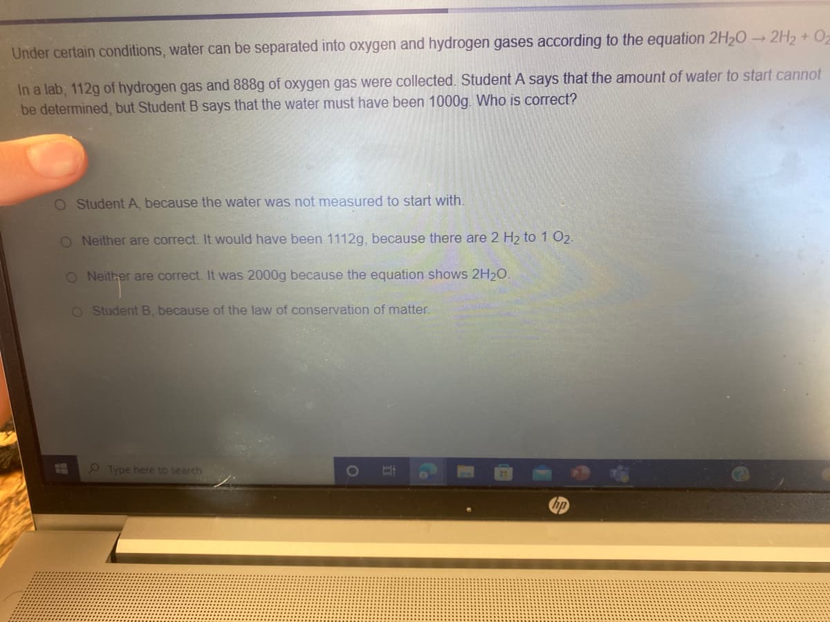 Under certain conditions, water can be separated into oxygen and hydrogen gases according to the equation 2H20 2H2 + 02
In a lab, 112g of hydrogen gas and 888g of oxygen gas were collected. Student A says that the amount of water to start cannot
be determined, but Student B says that the water must have been 1000g. Who is correct?
O Student A, because the water was not measured to start with.
O Neither are correct. It would have been 1112g, because there are 2 H2 to 1 O2.
O Neither are correct. It was 2000g because the equation shows 2H20.
O Student B, because of the law of conservation of matter.
9 Type here to search
