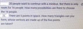 20 people want to continue with a minibus. But there is only
room for 16 people. How many possibilities are there to choose
the 16 people
1 There are 5points in space. How many triangles can you
form, whose vertices are made up of the five points
are taken?
