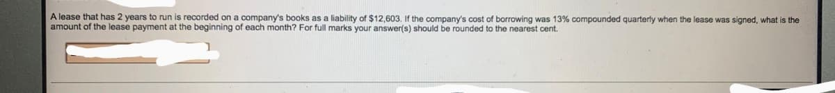 A lease that has 2 years to run is recorded on a company's books as a liability of $12,603. If the company's cost of borrowing was 13% compounded quarterly when the lease was signed, what is the
amount of the lease payment at the beginning of each month? For full marks your answer(s) should be rounded to the nearest cent.
