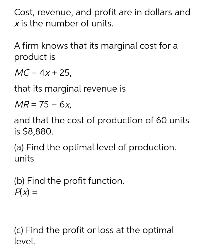 Cost, revenue, and profit are in dollars and
x is the number of units.
A firm knows that its marginal cost for a
product is
МС- 4x+ 25,
that its marginal revenue is
MR%3D 75 - 6х,
and that the cost of production of 60 units
is $8,880.
(a) Find the optimal level of production.
units
(b) Find the profit function.
P(x) =
(c) Find the profit or loss at the optimal
level.

