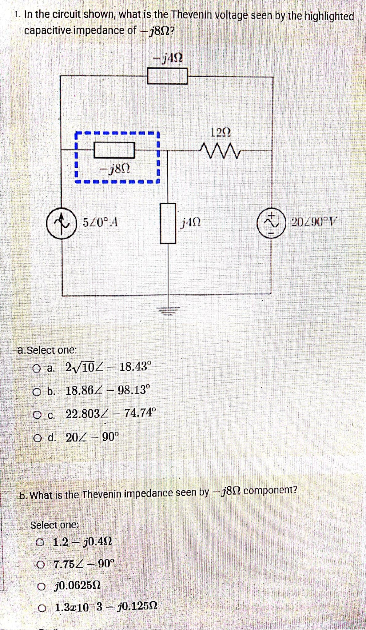 1. In the circuit shown, what is the Thevenin voltage seen by the highlighted
capacitive impedance of -782?
-j42
122
-j82
520° A
j42
) 20290°V
a.Select one:
O a. 2/102– 18.43°
O b. 18.86/- 98.13°
O c. 22.8032– 74.74°
O d. 20Z- 90°
b. What is the Thevenin impedance seen by -j82 component?
Select one:
O 1.2 j0.40
O 7.75Z - 90°
O j0.06252
O 1.3z10 3- j0.1252
