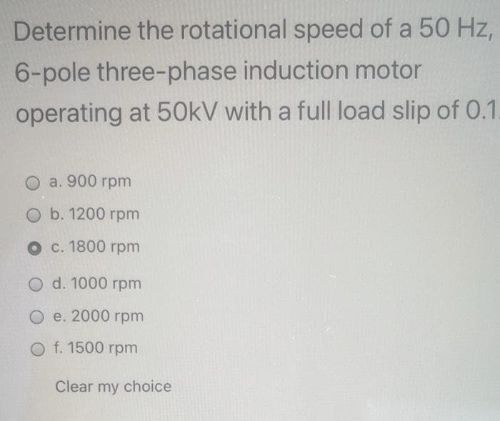 Determine the rotational speed of a 50 Hz,
6-pole three-phase induction motor
operating at 50kV with a full load slip of 0.1.
O a. 900 rpm
O b. 1200 гpm
о с. 1800 грm
O d. 1000 грm
О е. 2000 rpm
O f. 1500 rpm
Clear my choice
