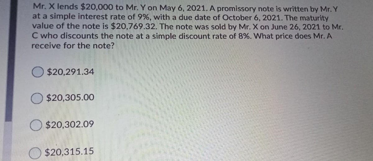 Mr. X lends $20,000 to Mr. Y on May 6, 2021. A promissory note is written by Mr. Y
at a simple interest rate of 9%, with a due date of October 6, 2021. The maturity
value of the note is $20,769.32. The note was sold by Mr. X on June 26, 2021 to Mr.
C who discounts the note at a simple discount rate of 8%. What price does Mr. A
receive for the note?
$20,291.34
O $20,305.00
O $20,302.09
$20,315.15
