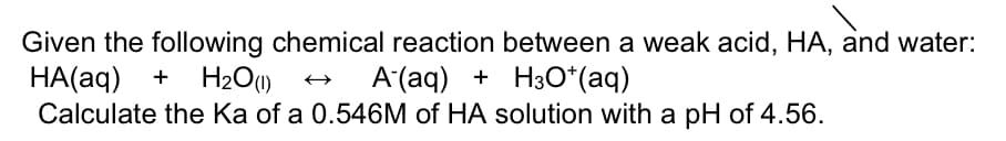 Given the following chemical reaction between a weak acid, HA, and water:
HA(aq) + H2O(1)
Calculate the Ka of a 0.546M of HA solution with a pH of 4.56.
A (aq) + H3O*(aq)
